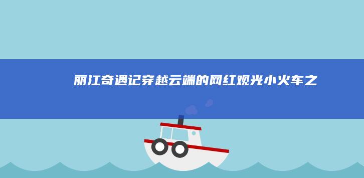 丽江奇遇记：穿越云端的网红观光小火车之旅